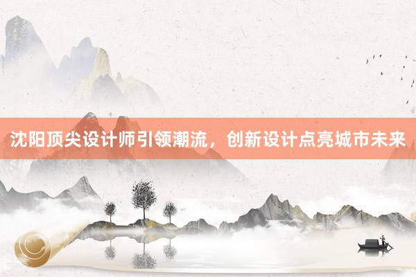 沈阳顶尖设计师引领潮流，创新设计点亮城市未来