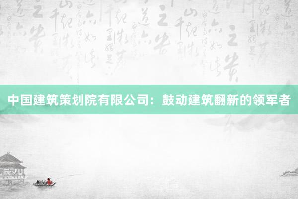 中国建筑策划院有限公司：鼓动建筑翻新的领军者